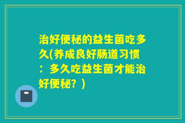 治好便秘的益生菌吃多久(养成良好肠道习惯：多久吃益生菌才能治好便秘？)