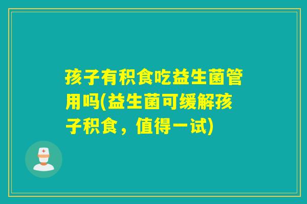 孩子有积食吃益生菌管用吗(益生菌可缓解孩子积食，值得一试)