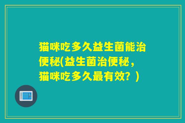 猫咪吃多久益生菌能治便秘(益生菌治便秘，猫咪吃多久最有效？)