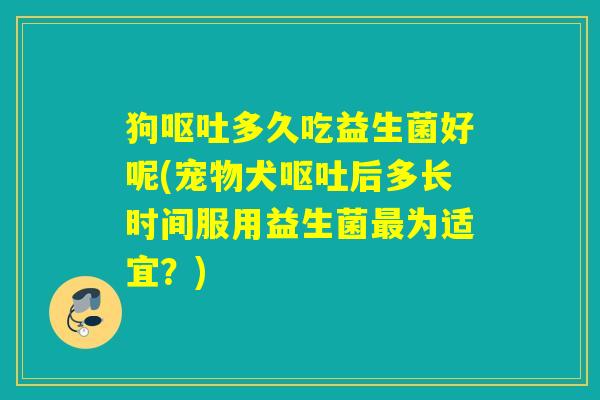 狗呕吐多久吃益生菌好呢(宠物犬呕吐后多长时间服用益生菌最为适宜？)
