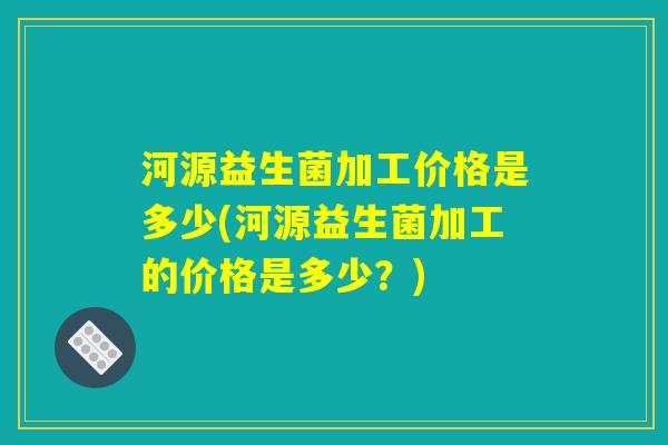 河源益生菌加工价格是多少(河源益生菌加工的价格是多少？)