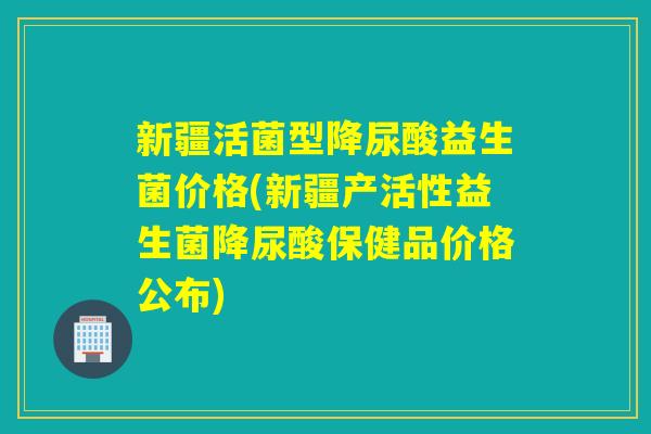 新疆活菌型降尿酸益生菌价格(新疆产活性益生菌降尿酸保健品价格公布)