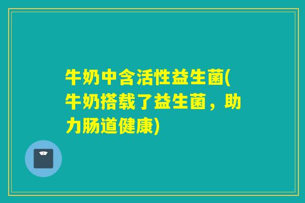 牛奶中含活性益生菌(牛奶搭载了益生菌,助力肠道健康) 牛奶中含活性益生菌(牛奶搭载了益生菌,助力肠道健康)