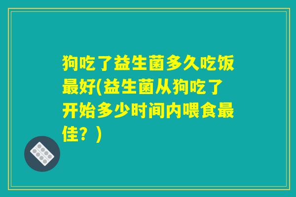 狗吃了益生菌多久吃饭最好(益生菌从狗吃了开始多少时间内喂食最佳？)