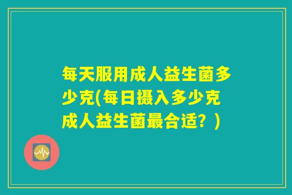 每天服用成人益生菌多少克(每日摄入多少克成人益生菌最合适？)
