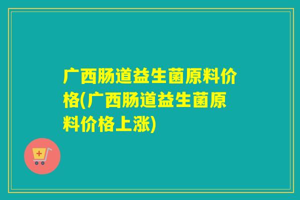 广西肠道益生菌原料价格(广西肠道益生菌原料价格上涨)