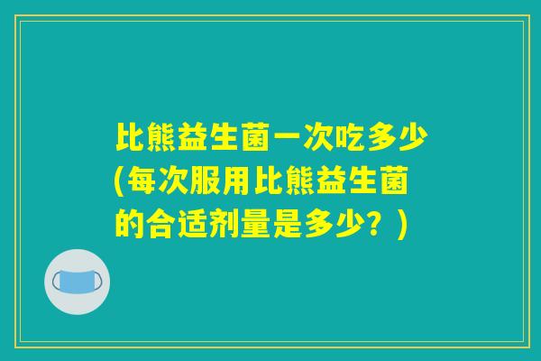比熊益生菌一次吃多少(每次服用比熊益生菌的合适剂量是多少？)