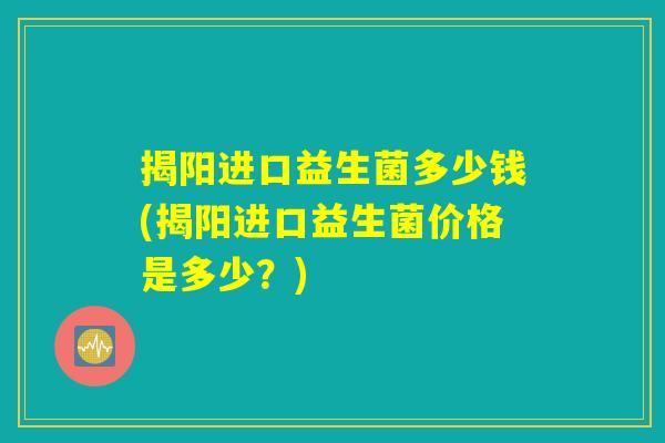 揭阳进口益生菌多少钱(揭阳进口益生菌价格是多少?) 揭阳进口益生菌多少钱(揭阳进口益生菌价格是多少?)