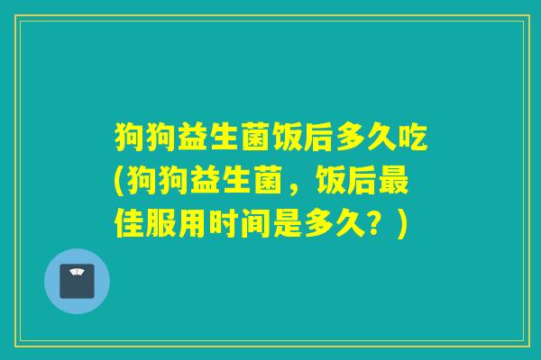 狗狗益生菌饭后多久吃(狗狗益生菌，饭后最佳服用时间是多久？)
