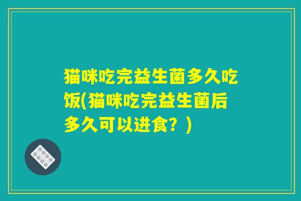 猫咪吃完益生菌多久吃饭(猫咪吃完益生菌后多久可以进食？)