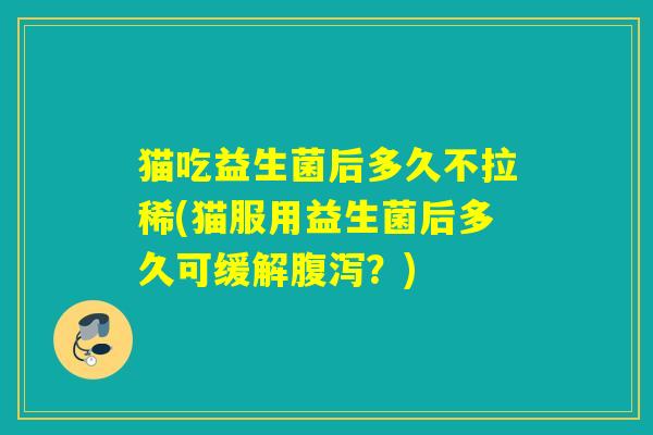 猫吃益生菌后多久不拉稀(猫服用益生菌后多久可缓解腹泻？)