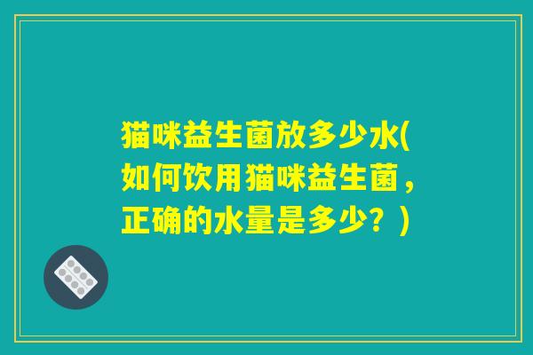猫咪益生菌放多少水(如何饮用猫咪益生菌，正确的水量是多少？)