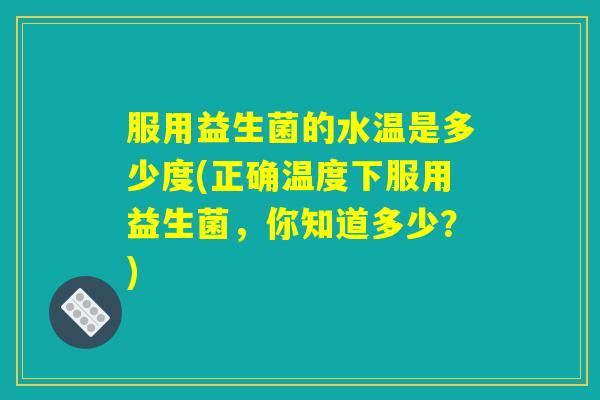 服用益生菌的水温是多少度(正确温度下服用益生菌，你知道多少？)