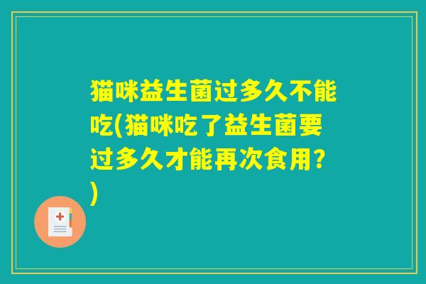 猫咪益生菌过多久不能吃(猫咪吃了益生菌要过多久才能再次食用？)