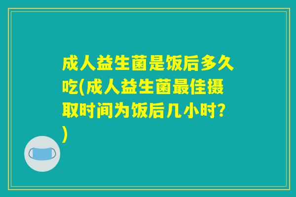 成人益生菌是饭后多久吃(成人益生菌最佳摄取时间为饭后几小时？)