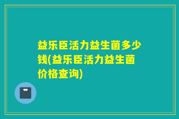 益乐臣活力益生菌多少钱(益乐臣活力益生菌价格查询)
