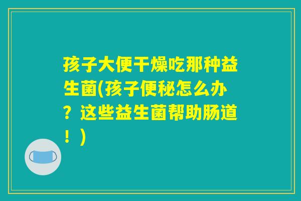 孩子大便干燥吃那种益生菌(孩子便秘怎么办？这些益生菌帮助肠道！)