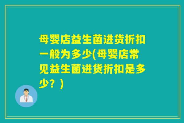 母婴店益生菌进货折扣一般为多少(母婴店常见益生菌进货折扣是多少？)