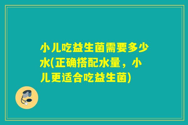 小儿吃益生菌需要多少水(正确搭配水量，小儿更适合吃益生菌)