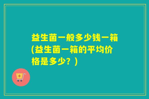 益生菌一般多少钱一箱(益生菌一箱的平均价格是多少？)