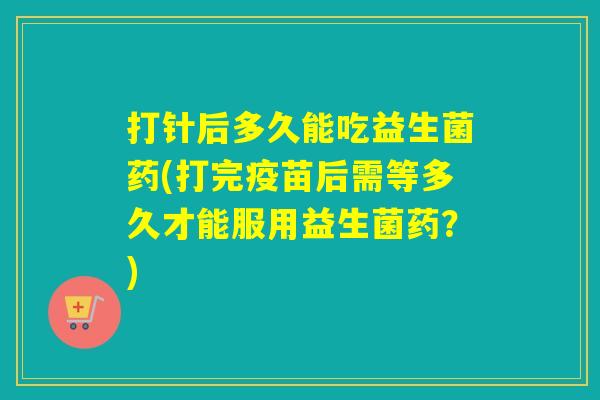 打针后多久能吃益生菌药(打完疫苗后需等多久才能服用益生菌药？)