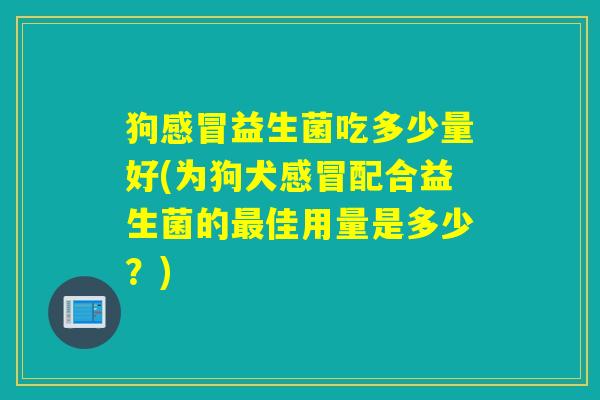 狗感冒益生菌吃多少量好(为狗犬感冒配合益生菌的最佳用量是多少？)