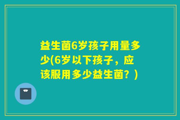 益生菌6岁孩子用量多少(6岁以下孩子，应该服用多少益生菌？)