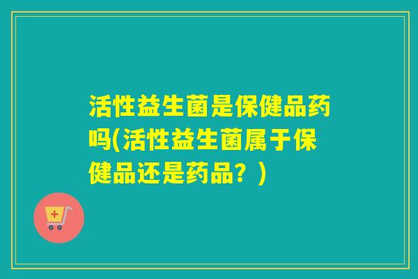 活性益生菌是保健品药吗(活性益生菌属于保健品还是药品？)