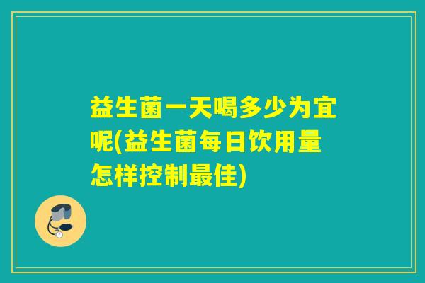 益生菌一天喝多少为宜呢(益生菌每日饮用量怎样控制最佳)