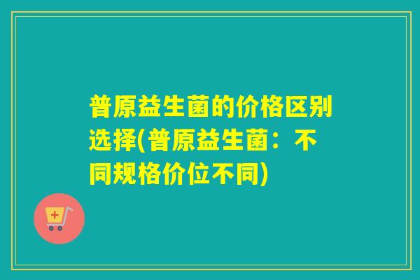 普原益生菌的价格区别选择(普原益生菌：不同规格价位不同)