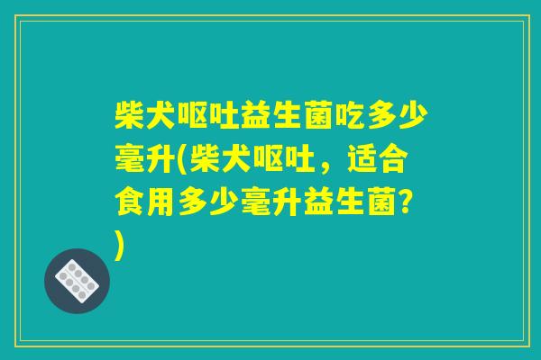 柴犬呕吐益生菌吃多少毫升(柴犬呕吐，适合食用多少毫升益生菌？)