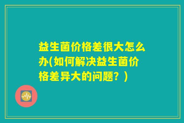 益生菌价格差很大怎么办(如何解决益生菌价格差异大的问题？)