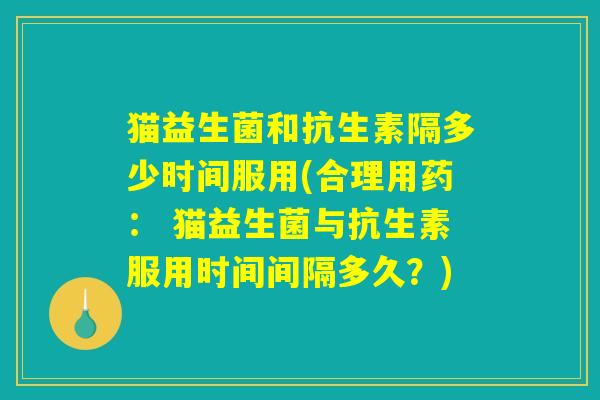 猫益生菌和抗生素隔多少时间服用(合理用药： 猫益生菌与抗生素服用时间间隔多久？)