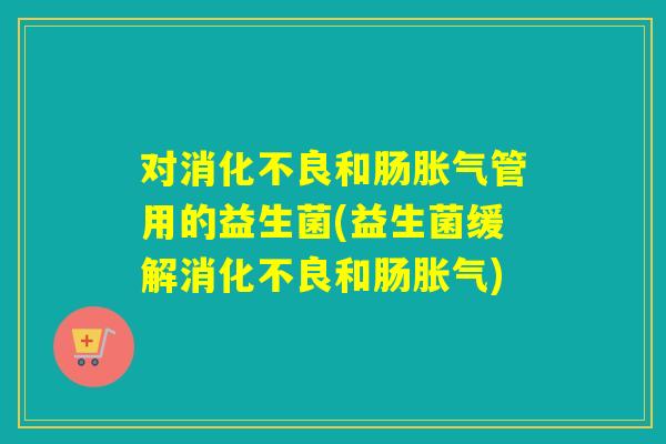 对消化不良和肠胀气管用的益生菌(益生菌缓解消化不良和肠胀气)
