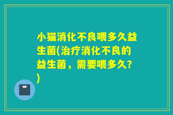 小猫消化不良喂多久益生菌(治疗消化不良的益生菌，需要喂多久？)