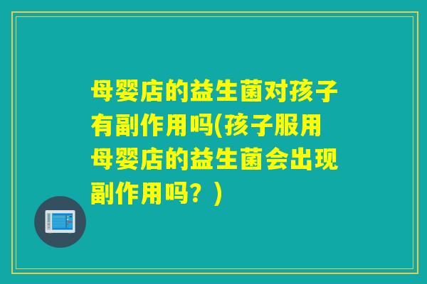 母婴店的益生菌对孩子有副作用吗(孩子服用母婴店的益生菌会出现副作用吗？)