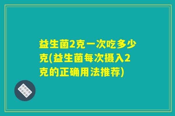 益生菌2克一次吃多少克(益生菌每次摄入2克的正确用法推荐)