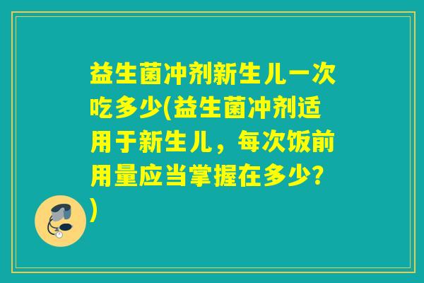 益生菌冲剂新生儿一次吃多少(益生菌冲剂适用于新生儿，每次饭前用量应当掌握在多少？)