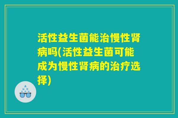 活性益生菌能治慢性肾病吗(活性益生菌可能成为慢性肾病的治疗选择)