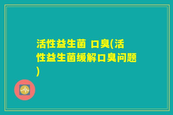 活性益生菌 口臭(活性益生菌缓解口臭问题)