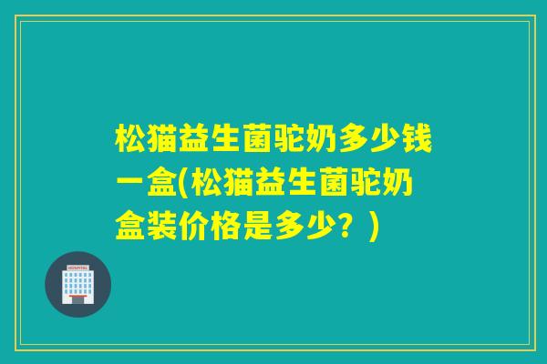 松猫益生菌驼奶多少钱一盒(松猫益生菌驼奶盒装价格是多少？)