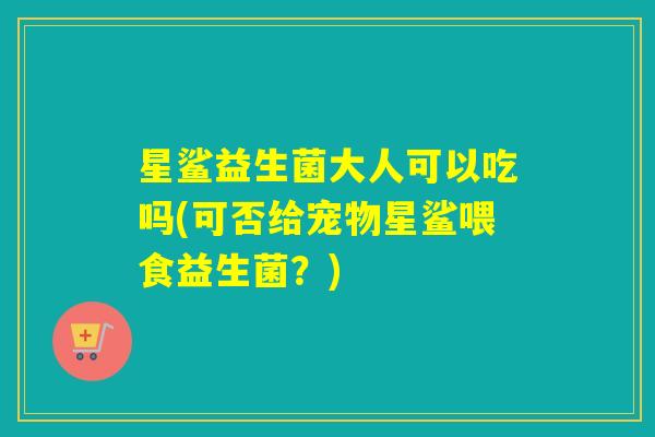 星鲨益生菌大人可以吃吗(可否给宠物星鲨喂食益生菌？)
