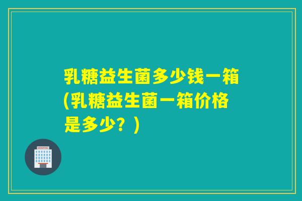 乳糖益生菌多少钱一箱(乳糖益生菌一箱价格是多少？)