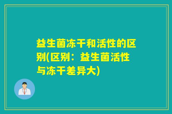 益生菌冻干和活性的区别(区别:益生菌活性与冻干差异大) 益生菌冻干和活性的区别(区别:益生菌活性与冻干差异大)