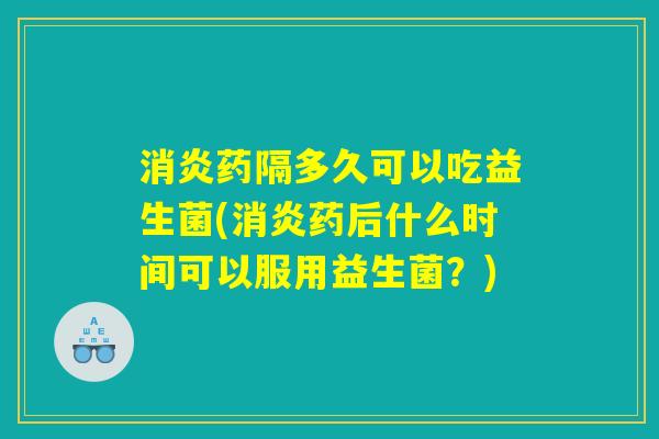 消炎药隔多久可以吃益生菌(消炎药后什么时间可以服用益生菌？)