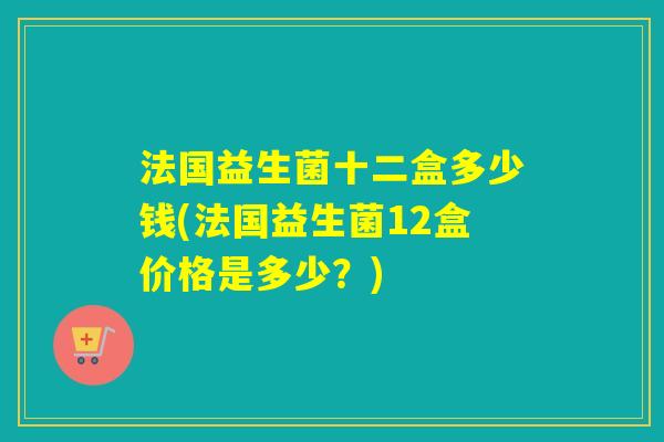 法国益生菌十二盒多少钱(法国益生菌12盒价格是多少？)
