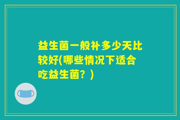 益生菌一般补多少天比较好(哪些情况下适合吃益生菌?) 益生菌一般补多少天比较好(哪些情况下适合吃益生菌?)