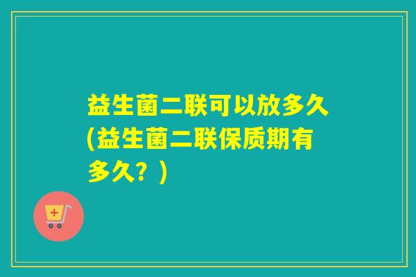益生菌二联可以放多久(益生菌二联保质期有多久？)