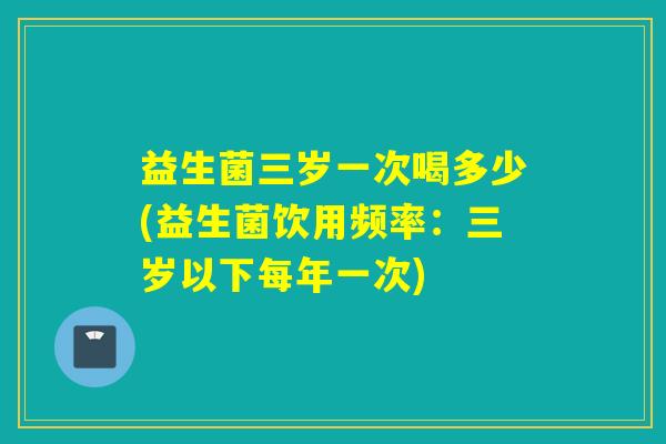 益生菌三岁一次喝多少(益生菌饮用频率：三岁以下每年一次)