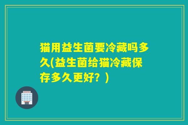 猫用益生菌要冷藏吗多久(益生菌给猫冷藏保存多久更好？)